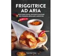 Friggitrice ad aria. Ricettario facile, gustoso e salutare per friggere, grigliare e arrostire