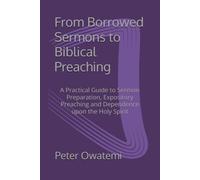From Borrowed Sermons to Biblical Preaching: A Practical Guide to Sermon Preparation, Expository Preaching and Dependence upon the Holy Spirit