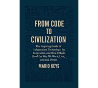 FROM CODE TO CIVILIZATION: The Inspiring Guide of Information Technology, Its Innovators, and How It Redefined the Way We Work, Live, and Dream