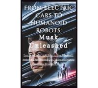 From Electric Cars to Humanoid Robots: Musk Unleashed: SpaceX Rockets to AI Robots: How One Man’s Ambitions Are Shaping Our Future and Making Impossible Dreams a Reality