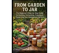 From Garden to Jar: The Beginner's Step-by-Step Guide to Canning, Fermenting, Freezing & Preserving Your Homegrown Harvest