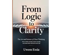 FROM LOGIC TO CLARITY: The Art and Science of Clear Thinking: How to Think Critically, Reason Soundly, and Make Better Decisions Every Day