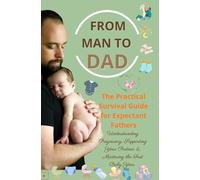 FROM MAN TO DAD the Practical Survival Guide for Expectant Fathers: Understanding Pregnancy, Supporting Your Partner & Mastering the First Baby Year: (The perfect gift for dads-to-be)