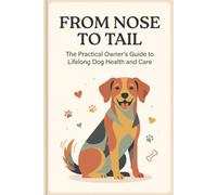 From Nose to Tail: The Practical Owner's Guide to Lifelong Dog Health and Care