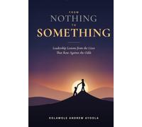 FROM NOTHING TO SOMETHING: Leadership Lessons from the Lives That Rose Against the Odds