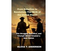 From Rebellion to Revolution: The Birth of the United States: The Struggle, Sacrifice, and Triumph Which Created a New Nation