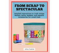 FROM SCRAP TO SPECTACULAR: Detailed Instructions to Craft Unique Wallets, Quilts, Baskets, and Apparel Accessories for Loved Ones