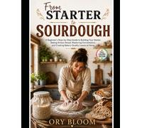 From Starter to Sourdough: A Beginner's Step-by-Step Guide to Building Your Starter, Baking Artisan Bread, Mastering Fermentation, and Creating Bakery-Quality Loaves at Home