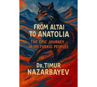From the Altai to Anatolia: The Epic Journey of the Turkic Peoples: A Comprehensive History of Turkic Civilizations from Ancient Warriors to Modern Nations