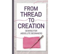 From Thread to Creation Sewing for Absolute Beginners: Discover the Joy of Sewing with Step-by-Step Guidance, Essential Tools, and Fashionable DIY Projects for Clothes and Crafts