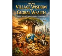 From Village Wisdom to Global Wealth.: Ancient African Wisdom For Modern Entrepreneurs.
