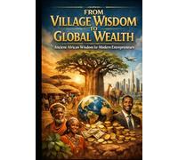 From Village Wisdom to Global Wealth.: Ancient African Wisdom For Modern Entrepreneurs.