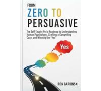 From Zero to Persuasive: The Self-Taught Pro's Roadmap to Understanding Human Psychology, Crafting Irresistible Arguments, and Winning Hearts and Minds