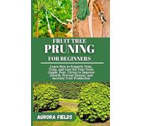 FRUIT TREE PRUNING FOR BEGINNERS: Learn How to Properly Trim, Train, and Care for Your Trees (Apple, Pear, Citrus) to Improve Growth, Prevent Disease, and Increase Fruit Production
