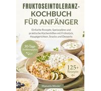 FRUKTOSEINTOLERANZ-KOCHBUCH FÜR ANFÄNGER: Einfache Rezepte, Speisepläne und praktische Küchenhilfen mit Frühstück, Hauptgerichten, Snacks und Desserts
