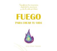 FUEGO PARA CREAR TU VIDA: Transforma tus emociones, despierta tu conciencia y crea la vida que deseas