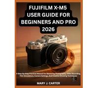 FUJIFILM X-M5 USER GUIDE FOR BEGINNERS AND PRO 2026: A Step-By-Step Practical Manual For Mastering Photography, Video Recording, Film Simulations, Camera Settings, And Creative Shooting Techniques