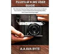 FUJIFILM X-M5 USER GUIDE: The Ultimate Step-by-Step Simple Instructions to Master Your Camera, Unlock Professional Photography Skills, and Create Stunning Images