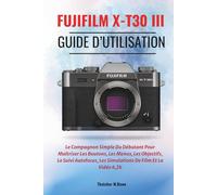 FUJIFILM X-T30 III Guide d’utilisation: Le Compagnon Simple Du Débutant Pour Maîtriser Les Boutons, Les Menus, Les Objectifs, Le Suivi Autofocus, Les Simulations De Film Et La Vidéo 6,2k