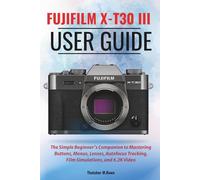 FUJIFILM X-T30 III User Guide: The Simple Beginner’s Companion to Mastering Buttons, Menus, Lenses, Autofocus Tracking, Film Simulations, and 6.2K Video