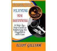 FULGELHORN PLAYING FOR BEGINNERS: A Step-by-Step Guide to Mastering the Flugelhorn with Ease