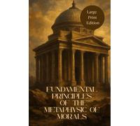 FUNDAMENTAL PRINCIPLES OF THE METAPHYSIC OF MORALS (Large Print Edition): A Foundational Work on Moral Philosophy, Duty, and the Ethics of Reason