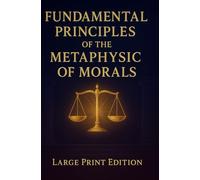 FUNDAMENTAL PRINCIPLES OF THE METAPHYSIC OF MORALS (Large Print Edition): A Foundational Work on Moral Philosophy, Duty, and the Ethics of Reason