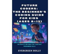 Future Coders: The Beginner’s Coding Guide for Kids (Ages 8-12): Fun Projects and Games That Teach Real Programming Skills