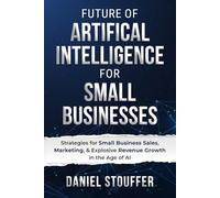 Future of Artificial Intelligence for Small Business: Automate & Optimize: AI Strategies for Small Business Sales, Marketing, & Explosive Revenue Growth