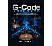 G-Code User Guide: A Practical Beginner’s Manual for CNC Machines, 3D Printers, Laser Engravers, and Automated Manufacturing