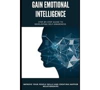 GAIN EMOTIONAL INTELLIGENT: A STEP-BY-STEP GUIDE TO DEVELOPING SELF-AWARENESS, IMPROVING YOUR PEOPLE SKILLS, AND CREATING HAPPIER RELATIONSHIP