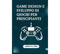 Game Design e Sviluppo di Giochi per Principianti: Dal Concept al Lancio: Passi Pratici per Progettare, Sviluppare e Pubblicare il tuo Primo Gioco Redditizio