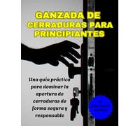 GANZADA DE CERRADURAS PARA PRINCIPIANTES: Una guía práctica para dominar la apertura de cerraduras de forma segura y responsable