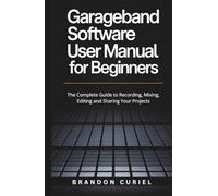 Garageband Software User Manual for Beginners: The Complete Guide to Recording, Mixing, Editing and Sharing Your Projects
