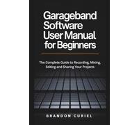 Garageband Software User Manual for Beginners: The Complete Guide to Recording, Mixing, Editing and Sharing Your Projects