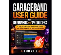 GARAGEBAND USER GUIDE for BEGINNERS and PRODUCERS: A Step-by-Step Guide to Recording, Editing, and Producing Music on Mac and iOS Devices