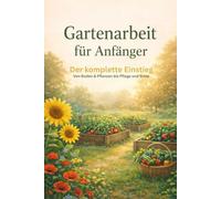 Gartenarbeit für Anfänger: Der komplette Einstieg - Von Boden & Pflanzen bis Pflege und Ernte