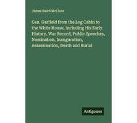 Gen. Garfield from the Log Cabin to the White House, Including His Early History, War Record, Public Speeches, Nomination, Inauguration, Assassination, Death and Burial