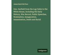 Gen. Garfield from the Log Cabin to the White House, Including His Early History, War Record, Public Speeches, Nomination, Inauguration, Assassination, Death and Burial