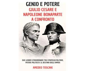 Genio e Potere. Giulio Cesare e Napoleone Bonaparte a Confronto: Due Leader Straordinari tra Strategia Militare, Potere Politico e Il Destino Degli Imperi