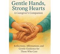 Gentle Hands, Strong Hearts: A Caregiver’s Companion: Reflections, Affirmations, and Gentle Guidance for Those Who Care