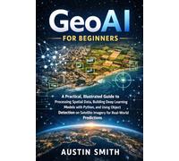 GeoAI for Beginners: A Practical, Illustrated Guide to Processing Spatial Data, Building Deep Learning Models with Python, and Using Object Detection on Satellite Imagery for Real-World Predictions