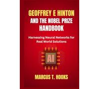 GEOFFREY E HINTON AND THE NOBEL PRIZE HANDBOOK: Harnessing Neural Networks for Real World Solutions