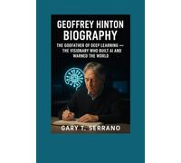 GEOFFREY HINTON BIOGRAPHY: THE GODF ATHER OF DEEP LEARNING - THE VISIONARY WHO BUILT AI AND WARNED THE WORLD