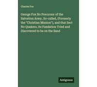 George Fox No Precursor of the Salvation Army, So-called, (Formerly the "Christian Mission"), and that Sect No Quakers, its Fundation Tried and Discovered to be on the Sand