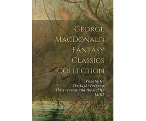 George MacDonald Fantasy Classics Collection: Phantastes, The Light Princess, The Princess and the Goblin, Lilith