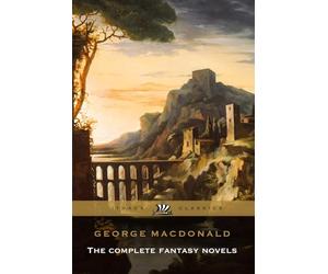 George Macdonald The Complete Fantasy Novels Complete and Unabridged: Including Phantastes, Lilith, The Princess and the Goblin, and More.