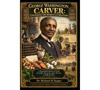 GEORGE WASHINGTON CARVER: UNLOCKING THE SECRETS OF CREATION: A Remarkable Journey of Faith, Scientific Discovery, and a Passion to Help the Poor