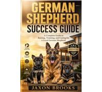 GERMAN SHEPHERD SUCCESS GUIDE: A Complete Guide to Raising, Training, and Caring for a Loyal German Shepherd