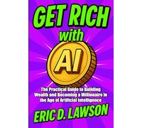Get Rich with AI: The Practical Guide to Building Wealth and Becoming a Millionaire in the Age of Artificial Intelligence